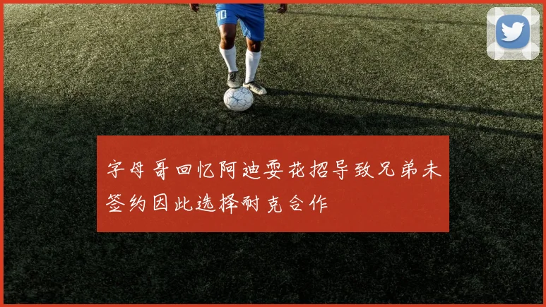 字母哥回忆阿迪耍花招导致兄弟未签约因此选择耐克合作