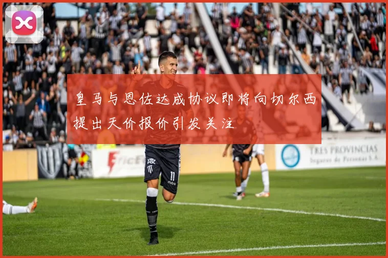 皇马与恩佐达成协议即将向切尔西提出天价报价引发关注