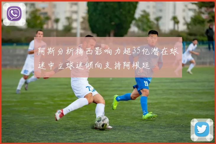 阿斯分析梅西影响力超35亿潜在球迷中立球迷倾向支持阿根廷