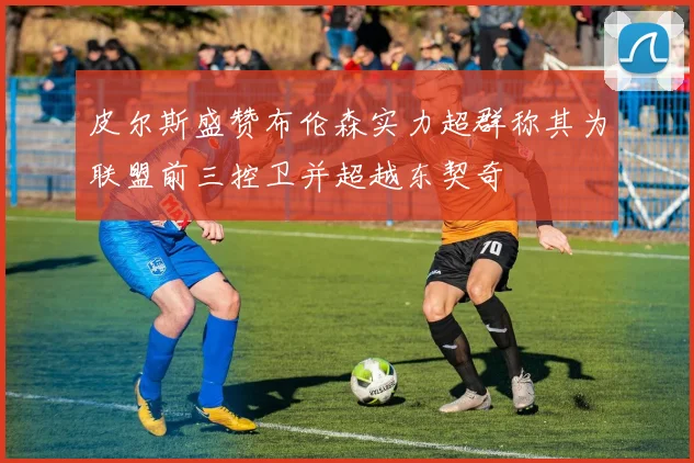 皮尔斯盛赞布伦森实力超群称其为联盟前三控卫并超越东契奇