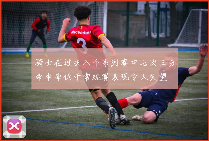骑士在过去八个系列赛中七次三分命中率低于常规赛表现令人失望