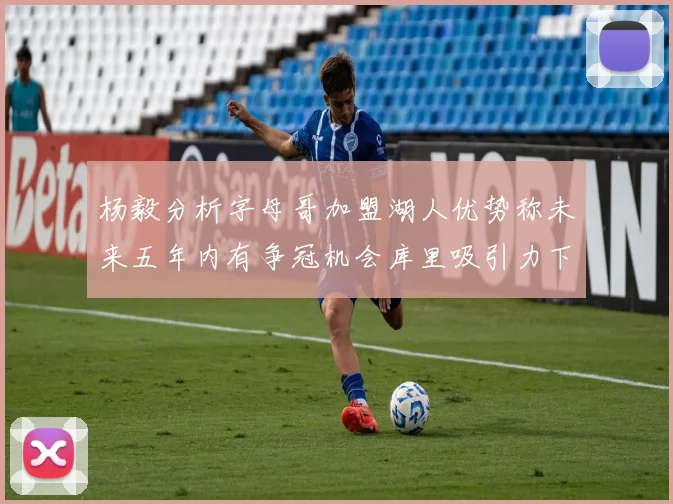 杨毅分析字母哥加盟湖人优势称未来五年内有争冠机会库里吸引力下降