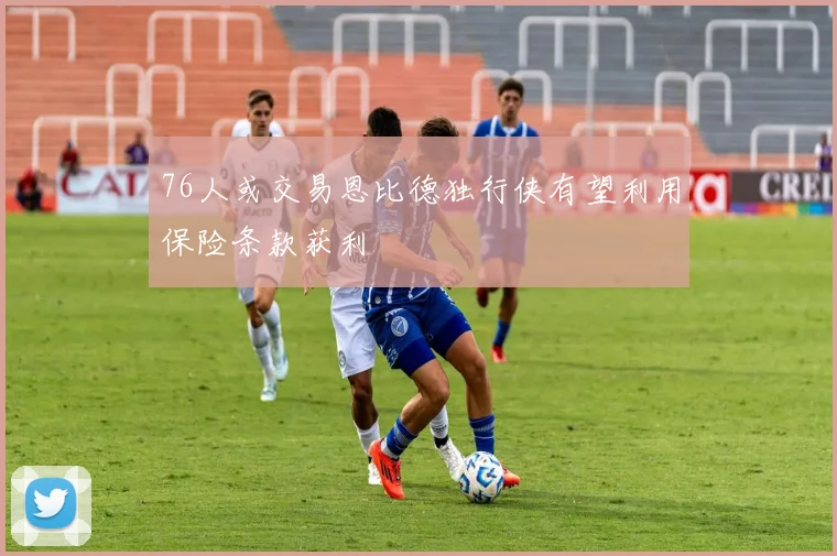 76人或交易恩比德独行侠有望利用保险条款获利