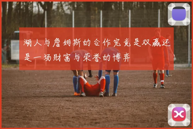 湖人与詹姆斯的合作究竟是双赢还是一场财富与荣誉的博弈