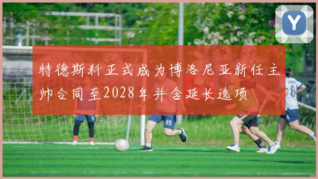 特德斯科正式成为博洛尼亚新任主帅合同至2028年并含延长选项