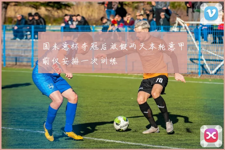 国米意杯夺冠后放假两天本轮意甲前仅安排一次训练